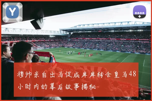 穆帅亲自出马促成库库转会皇马48小时内的幕后故事揭秘
