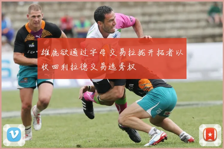 雄鹿欲通过字母交易拉拢开拓者以收回利拉德交易选秀权