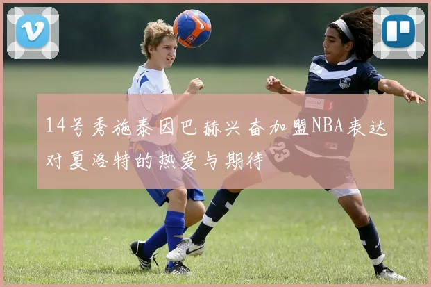 14号秀施泰因巴赫兴奋加盟NBA表达对夏洛特的热爱与期待