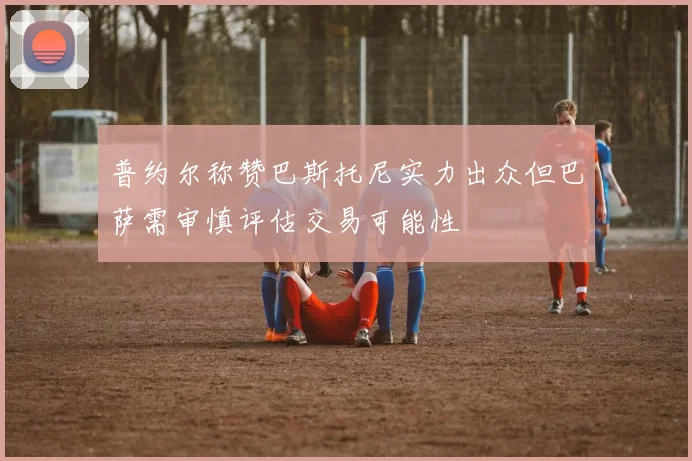 普约尔称赞巴斯托尼实力出众但巴萨需审慎评估交易可能性