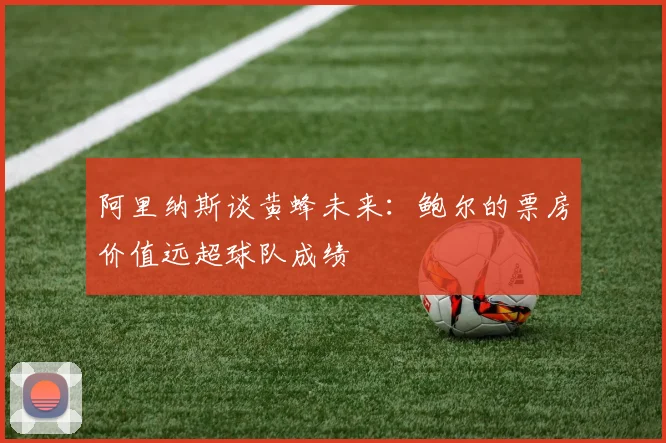 阿里纳斯谈黄蜂未来：鲍尔的票房价值远超球队成绩