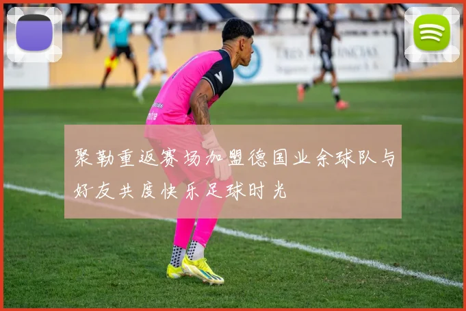 聚勒重返赛场加盟德国业余球队与好友共度快乐足球时光