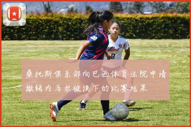 桑托斯俱乐部向巴西体育法院申请撤销内马尔被换下的比赛结果