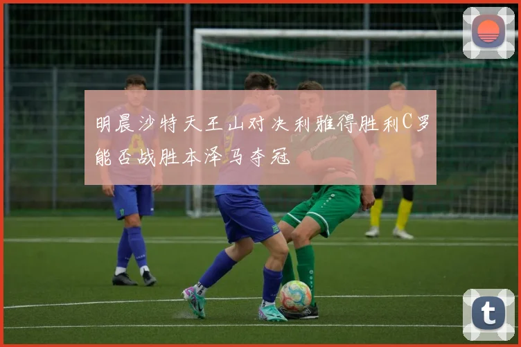 明晨沙特天王山对决利雅得胜利C罗能否战胜本泽马夺冠