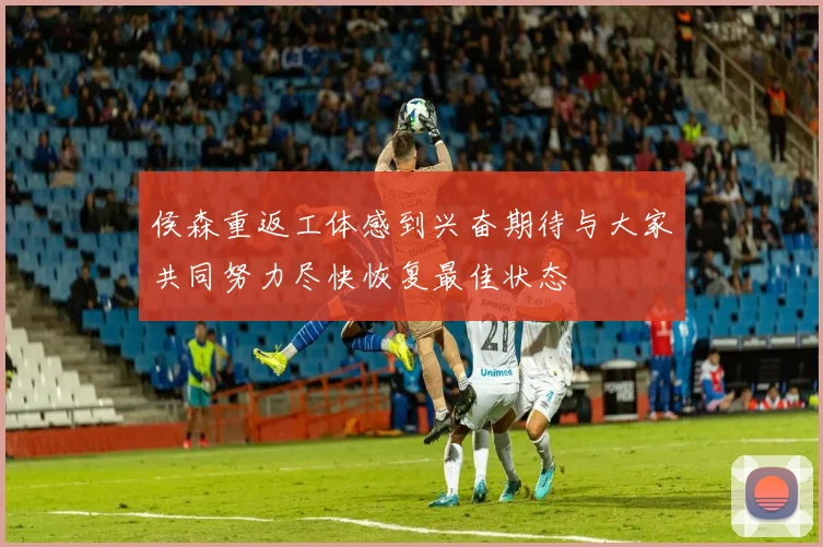 侯森重返工体感到兴奋期待与大家共同努力尽快恢复最佳状态
