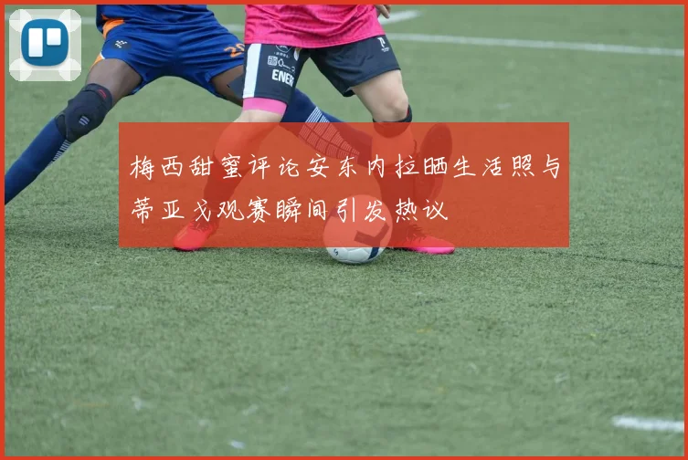 梅西甜蜜评论安东内拉晒生活照与蒂亚戈观赛瞬间引发热议