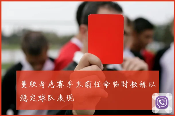 曼联考虑赛季末前任命临时教练以稳定球队表现