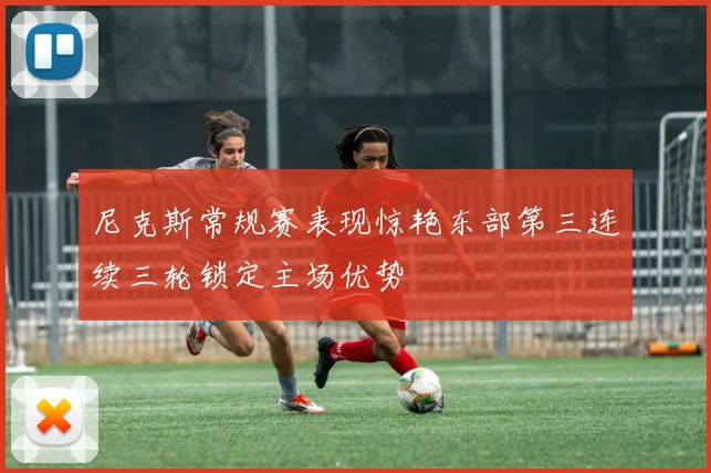 尼克斯常规赛表现惊艳东部第三连续三轮锁定主场优势