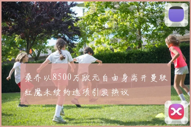 桑乔以8500万欧元自由身离开曼联红魔未续约选项引发热议