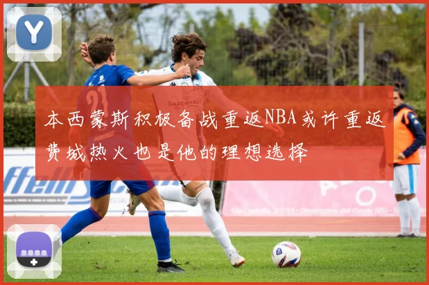 本西蒙斯积极备战重返NBA或许重返费城热火也是他的理想选择