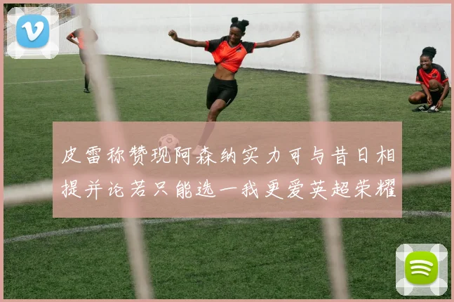 皮雷称赞现阿森纳实力可与昔日相提并论若只能选一我更爱英超荣耀