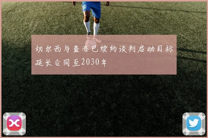 切尔西与查洛巴续约谈判启动目标延长合同至2030年