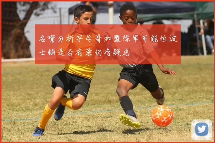 名嘴分析字母哥加盟绿军可能性波士顿是否有意仍存疑虑