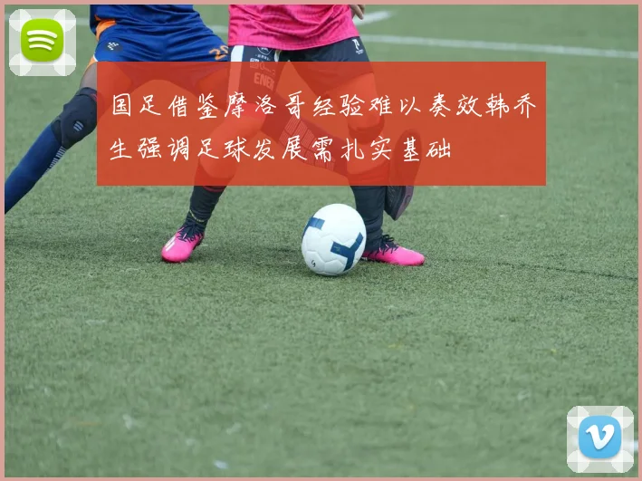 国足借鉴摩洛哥经验难以奏效韩乔生强调足球发展需扎实基础