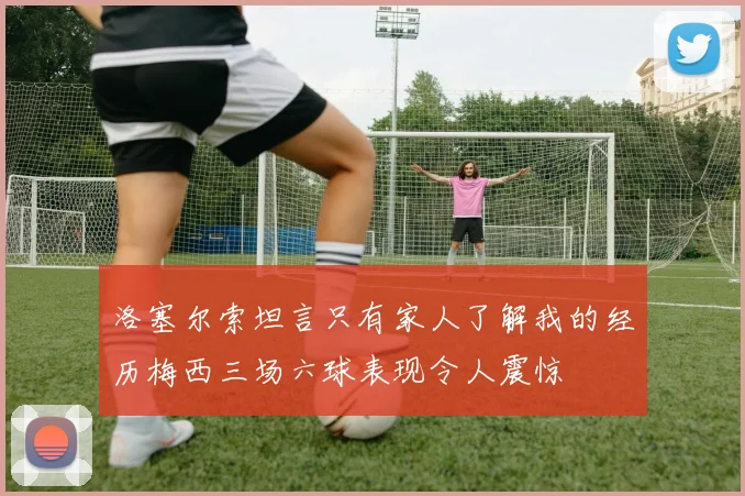 洛塞尔索坦言只有家人了解我的经历梅西三场六球表现令人震惊