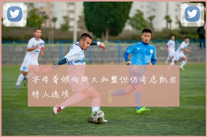 字母哥倾向热火加盟但仍考虑凯尔特人选项