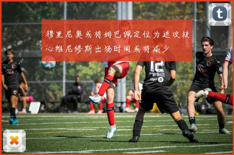 穆里尼奥或将姆巴佩定位为进攻核心维尼修斯出场时间或将减少
