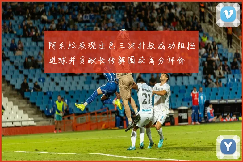 阿利松表现出色三次扑救成功阻挡进球并贡献长传解围获高分评价