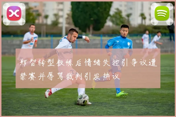 郑智转型教练后情绪失控引争议遭禁赛并辱骂裁判引发热议