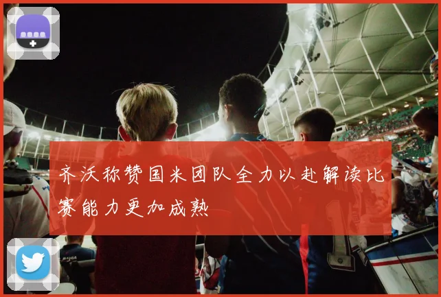 齐沃称赞国米团队全力以赴解读比赛能力更加成熟