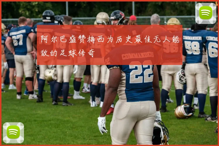 阿尔巴盛赞梅西为历史最佳无人能敌的足球传奇