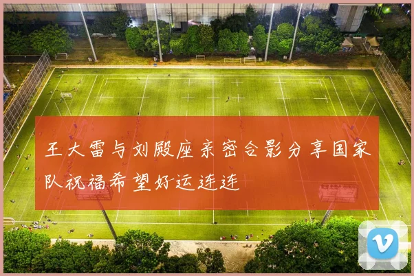 王大雷与刘殿座亲密合影分享国家队祝福希望好运连连