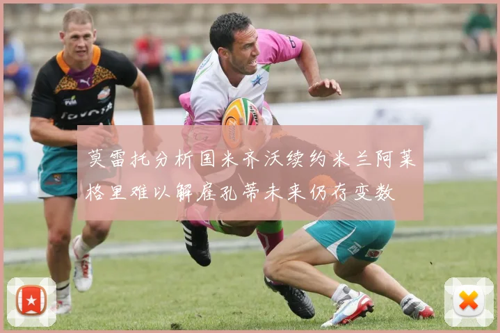 莫雷托分析国米齐沃续约米兰阿莱格里难以解雇孔蒂未来仍存变数