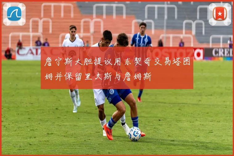 詹宁斯大胆提议用东契奇交易塔图姆并保留里夫斯与詹姆斯