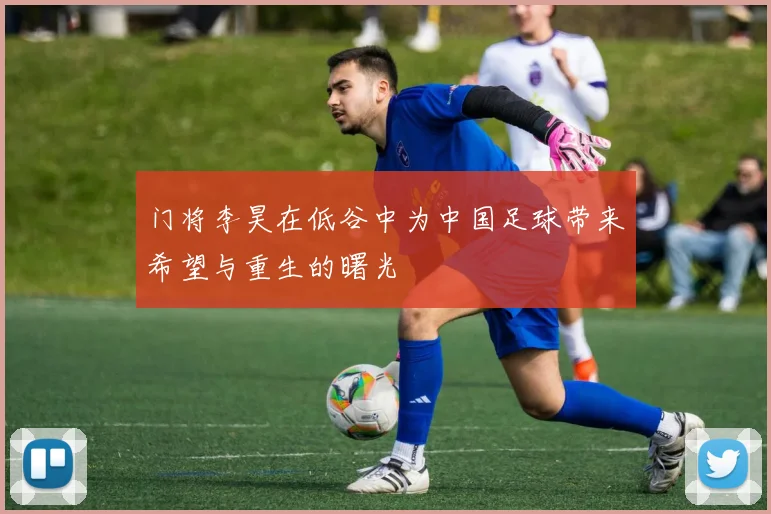 门将李昊在低谷中为中国足球带来希望与重生的曙光